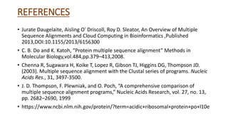 REFERENCES
• Jurate Daugelaite, Aisling O' Driscoll, Roy D. Sleator, An Overview of Multiple
Sequence Alignments and Cloud Computing in Bioinformatics ,Published
2013,DOI:10.1155/2013/6156300
• C. B. Do and K. Katoh, “Protein multiple sequence alignment” Methods in
Molecular Biology,vol.484,pp.379–413,2008.
• Chenna R, Sugawara H, Koike T, Lopez R, Gibson TJ, Higgins DG, Thompson JD.
(2003). Multiple sequence alignment with the Clustal series of programs. Nucleic
Acids Res., 31, 3497-3500.
• J. D. Thompson, F. Plewniak, and O. Poch, “A comprehensive comparison of
multiple sequence alignment programs,” Nucleic Acids Research, vol. 27, no. 13,
pp. 2682–2690, 1999
• https://www.ncbi.nlm.nih.gov/protein/?term=acidic+ribosomal+protein+po+l10e
 
