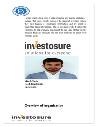 Having spent a long time in value investing and trading strategies, I
realized that most people overlook the financial investing options
they have because of insufficient information, and are unable to
reach their financial potential. This is the reason why I started this
company, to help everyone understand the true value of their money,
because financial products are the best methods to reach your
financial goals.
Vikash Singh
Head, Investments,
Investosure.
Overview of organization
 