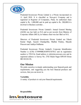 Prudential Investosure Private Limited is a Private incorporated on
11 April 2018. It is classified as Non-govt Company and is
registered at Registrar of Companies, Patna. Its authorized share
capital is Rs. 1,000,000 and its paid up capital is Rs. 200,000.It is
involved in Business activities .
Prudential Investosure Private Limited's Annual General Meeting
(AGM) was last held on N/A and as per records from Ministry of
Corporate Affairs (MCA), its balance sheet was last filed on N/A.
Directors of Prudential Investosure Private Limited are Vikash
Kumar Singh, Aayush Chandgothia, Madhur Pandey, Mayank
Prasoon and Aaditya Sridharan.
Prudential Investosure Private Limited's Corporate Identification
Number is (CIN) U74999BR2018PTC037812 and its registration
number is 37812.Its Email address is info@investosure.com and its
registered address is Survey No. 2742 Shanti Nagar SIWAN Siwan
BR 841226 IN,
Our Mission
We pride ourselves in deeply understanding your financial goals and
requirements, and suggesting you the best financial products and
services, that you can invest in.
Variability
A variety of products to suit your financial requirements.
Responsibility
 