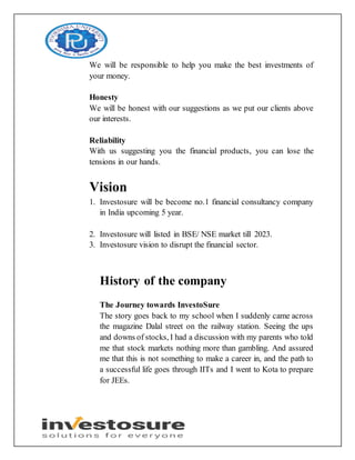 We will be responsible to help you make the best investments of
your money.
Honesty
We will be honest with our suggestions as we put our clients above
our interests.
Reliability
With us suggesting you the financial products, you can lose the
tensions in our hands.
Vision
1. Investosure will be become no.1 financial consultancy company
in India upcoming 5 year.
2. Investosure will listed in BSE/ NSE market till 2023.
3. Investosure vision to disrupt the financial sector.
History of the company
The Journey towards InvestoSure
The story goes back to my school when I suddenly came across
the magazine Dalal street on the railway station. Seeing the ups
and downs of stocks, I had a discussion with my parents who told
me that stock markets nothing more than gambling. And assured
me that this is not something to make a career in, and the path to
a successful life goes through IITs and I went to Kota to prepare
for JEEs.
 