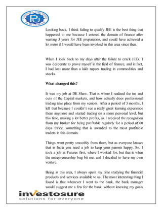 Looking back, I think failing to qualify JEE is the best thing that
happened to me because I entered the domain of finance after
wasting 3 years for JEE preparation, and could have achieved a
lot more if I would have been involved in this area since then.
When I look back to my days after the failure to crack JEEs, I
was desperate to prove myself in the field of finance, and in fact,
I had lost more than a lakh rupees trading in commodities and
stocks.
What changed this?
It was my job at DE Shaw. That is where I realized the ins and
outs of the Capital markets, and how actually does professional
trading take place from my seniors. After a period of 3 months, I
left that because I couldn’t see a really great learning experience
there anymore and started trading on a more personal level, but
this time, making a lot better profits, as I received the recognition
from my broker for being profitable regularly for a period of 60
days thrice, something that is awarded to the most profitable
traders in this domain.
Things went pretty smoothly from there, but as everyone knows
that in India you need a job to keep your parents happy. So, I
took a job at Futures first, where I worked for, but that is when
the entrepreneurship bug bit me, and I decided to have my own
venture.
Being in this area, I always spent my time studying the financial
products and services available to us. The most interesting thing I
found is that whenever I went to the bank, the bank manager
would suggest me a few for the bank, without knowing my goals
 
