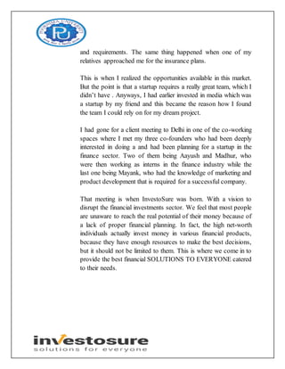 and requirements. The same thing happened when one of my
relatives approached me for the insurance plans.
This is when I realized the opportunities available in this market.
But the point is that a startup requires a really great team, which I
didn’t have . Anyways, I had earlier invested in media which was
a startup by my friend and this became the reason how I found
the team I could rely on for my dream project.
I had gone for a client meeting to Delhi in one of the co-working
spaces where I met my three co-founders who had been deeply
interested in doing a and had been planning for a startup in the
finance sector. Two of them being Aayush and Madhur, who
were then working as interns in the finance industry while the
last one being Mayank, who had the knowledge of marketing and
product development that is required for a successful company.
That meeting is when InvestoSure was born. With a vision to
disrupt the financial investments sector. We feel that most people
are unaware to reach the real potential of their money because of
a lack of proper financial planning. In fact, the high net-worth
individuals actually invest money in various financial products,
because they have enough resources to make the best decisions,
but it should not be limited to them. This is where we come in to
provide the best financial SOLUTIONS TO EVERYONE catered
to their needs.
 