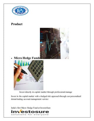 Product
 Micro Hedge Funds
Invest directly in capital market through professional manage
Invest in the capital market with a hedged risk approachthrough our personalized
demat/trading account management service
India's first Micro Hedge Fund at InvestoSure
 