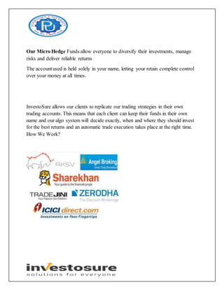Our Micro Hedge Funds allow everyone to diversify their investments, manage
risks and deliver reliable returns
The accountused is held solely in your name, letting your retain complete control
over your money at all times.
InvestoSure allows our clients to replicate our trading strategies in their own
trading accounts. This means that each client can keep their funds in their own
name and our algo system will decide exactly, when and where they should invest
for the best returns and an automatic trade execution takes place at the right time.
How We Work?
 