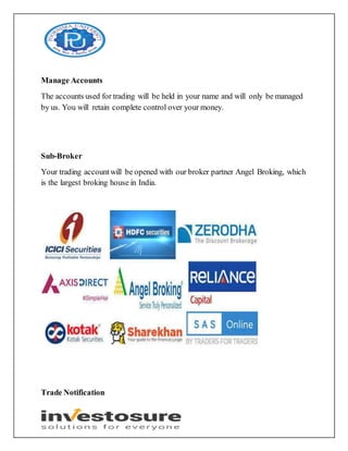 Manage Accounts
The accounts used for trading will be held in your name and will only be managed
by us. You will retain complete control over your money.
Sub-Broker
Your trading accountwill be opened with our broker partner Angel Broking, which
is the largest broking house in India.
Trade Notification
 