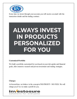 Every time we invest through your account, you will receive an email with the
transaction details and the trading contract.
Customized Portfolio
We build a portfolio customized for you based on your risk apetite and financial
goals, after extensive research and proven investment and trading strategies.
Charges
At InvestoSure, we believe in the conceptof NO PROFIT = NO FEES. We will
charge you if we we make a profit for you.
 