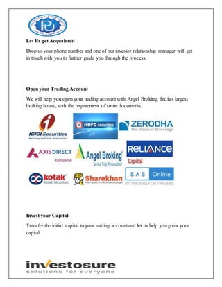 Let Us get Acquainted
Drop us your phone number and one of our investor relationship manager will get
in touch with you to further guide you through the process.
Open your Trading Account
We will help you open your trading account with Angel Broking, India's largest
broking house, with the requirement of some documents.
Invest your Capital
Transfer the initial capital to your trading accountand let us help you grow your
capital.
 