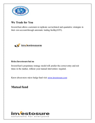 We Trade for You
InvestoSure allows customers to replicate our technical and quantative strategies in
their own accountthrough automatic trading facility(ATF).
RelaxInvestosure hai na
InvestoSure's proprietary strategy model will predict the correct entry and exit
times in the market, without your manual intervention required.
Know about more micro hedge fund visit www.investosure.com
Mutual fund
 