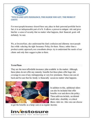 "FUN IS LIKE LIFE INSURANCE,THE OLDER YOU GET, THE MORE IT
COSTS
For most people insurance doesn'thave any place in their personal portfolio but in
fact, it is an indispensable part of of it. It allows a person to mitigate risk and gives
him/her a sense of security that no matter what happens, their financial goals will
definitely be met.
We, at InvestoSure, also understand the kind confusion and dilemma most people
face while selecting the right Insurance Policy for them. Hence, rather than a
productcentric approach, our consultants always try to understand the needs of our
clients and only then suggest a plan to them.
Term Plans
They are the most affordable insurance plan available in the market. Although,
these plans do not offer any maturity benefits but these plans offer huge risk
coverage in case of any mishappening at very low premiums. Hence one can sit
back and be sure that his family is financially secure no matter what happens.
In addition to this, additional riders
can also be included that offer
benefits over and above the policy.
These add-ons include, accidental
death rider, disability or critical
illness rider etc. Also one can choose
to get the benefits as a lump sum or as regular income.
 