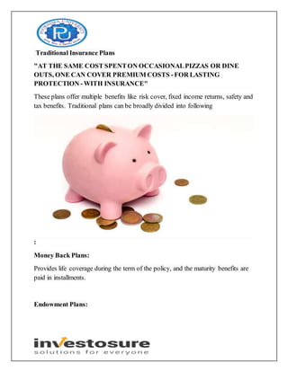 Traditional Insurance Plans
"AT THE SAME COST SPENTON OCCASIONALPIZZAS OR DINE
OUTS, ONE CAN COVER PREMIUM COSTS -FOR LASTING
PROTECTION -WITH INSURANCE"
These plans offer multiple benefits like risk cover, fixed income returns, safety and
tax benefits. Traditional plans can be broadly divided into following
:
Money Back Plans:
Provides life coverage during the term of the policy, and the maturity benefits are
paid in installments.
Endowment Plans:
 