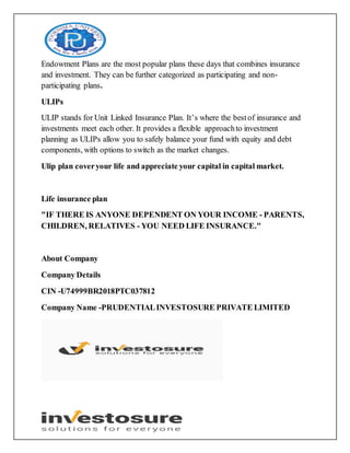Endowment Plans are the most popular plans these days that combines insurance
and investment. They can be further categorized as participating and non-
participating plans.
ULIPs
ULIP stands for Unit Linked Insurance Plan. It’s where the bestof insurance and
investments meet each other. It provides a flexible approachto investment
planning as ULIPs allow you to safely balance your fund with equity and debt
components, with options to switch as the market changes.
Ulip plan coveryour life and appreciate your capital in capital market.
Life insurance plan
"IF THERE IS ANYONE DEPENDENT ON YOUR INCOME - PARENTS,
CHILDREN, RELATIVES - YOU NEED LIFE INSURANCE."
About Company
Company Details
CIN -U74999BR2018PTC037812
Company Name -PRUDENTIALINVESTOSURE PRIVATE LIMITED
 