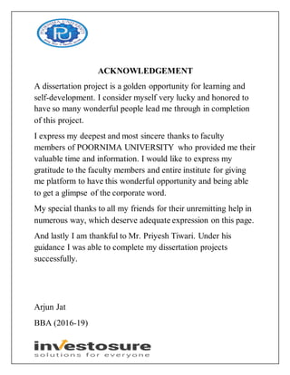 ACKNOWLEDGEMENT
A dissertation project is a golden opportunity for learning and
self-development. I consider myself very lucky and honored to
have so many wonderful people lead me through in completion
of this project.
I express my deepest and most sincere thanks to faculty
members of POORNIMA UNIVERSITY who provided me their
valuable time and information. I would like to express my
gratitude to the faculty members and entire institute for giving
me platform to have this wonderful opportunity and being able
to get a glimpse of the corporate word.
My special thanks to all my friends for their unremitting help in
numerous way, which deserve adequate expression on this page.
And lastly I am thankful to Mr. Priyesh Tiwari. Under his
guidance I was able to complete my dissertation projects
successfully.
Arjun Jat
BBA (2016-19)
 