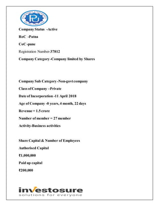 Company Status -Active
RoC -Patna
CoC -pune
Registration Number-37812
Company Category-Company limited by Shares
Company Sub Category -Non-govtcompany
Class ofCompany –Private
Date of Incorporation -11 April 2018
Age of Company -0 years, 4 month, 22 days
Revenue = 1.5 crore
Number of member = 27 member
Activity-Business activities
Share Capital & Number of Employees
Authorised Capital
₹1,000,000
Paid up capital
₹200,000
 