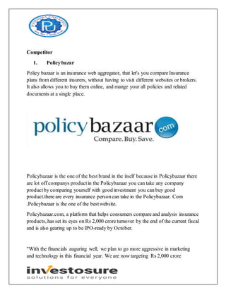 Competitor
1. Policybazar
Policy bazaar is an insurance web aggregator, that let's you compare Insurance
plans from different insurers, without having to visit different websites or brokers.
It also allows you to buy them online, and mange your all policies and related
documents at a single place.
Policybazaar is the one of the best brand in the itself becausein Policybazaar there
are lot off companys productin the Policybazaar you can take any company
productby comparing yourself with good investment you can buy good
product.there are every insurance personcan take in the Policybazaar. Com
.Policybazaar is the one of the bestwebsite.
Policybazaar.com, a platform that helps consumers compare and analysis insurance
products, has set its eyes on Rs 2,000 crore turnover by the end of the current fiscal
and is also gearing up to be IPO-ready by October.
"With the financials auguring well, we plan to go more aggressive in marketing
and technology in this financial year. We are now targeting Rs 2,000 crore
 