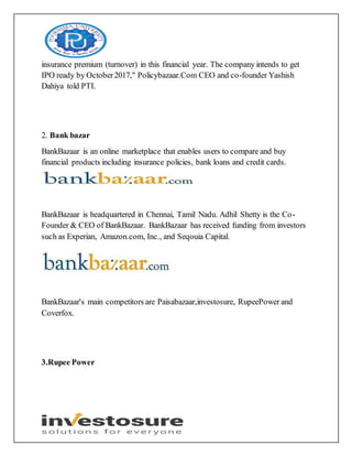 insurance premium (turnover) in this financial year. The company intends to get
IPO ready by October2017," Policybazaar.Com CEO and co-founder Yashish
Dahiya told PTI.
2. Bank bazar
BankBazaar is an online marketplace that enables users to compare and buy
financial products including insurance policies, bank loans and credit cards.
BankBazaar is headquartered in Chennai, Tamil Nadu. Adhil Shetty is the Co-
Founder & CEO of BankBazaar. BankBazaar has received funding from investors
such as Experian, Amazon.com, Inc., and Seqouia Capital.
BankBazaar's main competitors are Paisabazaar,investosure, RupeePower and
Coverfox.
3.Rupee Power
 
