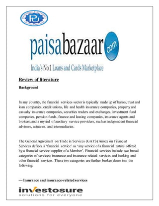 Review of literature
Background
In any country, the financial services sectoris typically made up of banks, trust and
loan companies, credit unions, life and health insurance companies, property and
casualty insurance companies, securities traders and exchanges, investment fund
companies, pension funds, finance and leasing companies, insurance agents and
brokers, and a myriad of auxiliary service providers, such as independent financial
advisors, actuaries, and intermediaries.
The General Agreement on Trade in Services (GATS) Annex on Financial
Services defines a ‘financial service’ as ‘any service of a financial nature offered
by a financial service supplier of a Member’. Financial services include two broad
categories of services: insurance and insurance-related services and banking and
other financial services. These two categories are further broken down into the
following:
— Insurance and insurance-relatedservices
 
