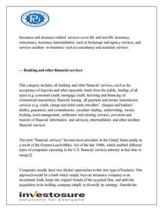 Insurance and insurance-related services cover life and non-life insurance,
reinsurance, insurance intermediation such as brokerage and agency services, and
services auxiliary to insurance such as consultancy and actuarial services.
— Banking and other financial services
This category includes all banking and other financial services, such as the
acceptance of deposits and other repayable funds from the public, lending of all
types (e.g. consumer credit, mortgage credit, factoring and financing of
commercial transaction), financial leasing, all payment and money transmission
services (e.g. credit, charge and debit cards, travellers’ cheques and bankers’
drafts), guarantees and commitments, securities trading, underwriting, money
broking, asset management, settlement and clearing services, provision and
transfer of financial information, and advisory, intermediation and other auxiliary
financial services.
The term "financial services" became more prevalent in the United States partly as
a result of the Gramm-Leach-Bliley Act of the late 1990s, which enabled different
types of companies operating in the U.S. financial services industry at that time to
merge.[2
Companies usually have two distinct approaches to this new type of business. One
approachwould be a bank which simply buys an insurance company or an
investment bank, keeps the original brands of the acquired firm, and adds the
acquisition to its holding company simply to diversify its earnings. Outside the
 