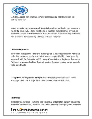 U.S. (e.g. Japan), non-financial services companies are permitted within the
holding company.
In this scenario, each company still looks independent, and has its own customers,
etc. In the other style, a bank would simply create its own brokerage division or
insurance division and attempt to sell those products to its own existing customers,
with incentives for combining all things with one company.
Investment services
Investment management - the term usually given to describe companies which run
collective investment funds. Also refers to services provided by others, generally
registered with the Securities and Exchange Commission as Registered Investment
Advisors. Investment banking financial services focus on creating capital through
client investments.
Hedge fund management - Hedge funds often employ the services of "prime
brokerage" divisions at major investment banks to execute their trade.
Insurance
insurance underwriting - Personal lines insurance underwriters actually underwrite
insurance for individuals, a service still offered primarily through agents, insurance
 