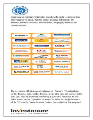brokers, and stockbrokers. Underwriters may also offer similar commercial lines
of coverage for businesses. Activities include insurance and annuities, life
insurance, retirement insurance, health insurance, and property insurance and
casualty insurance.
The Government of India issued an Ordinance on 19 January 1956 nationalising
the Life Insurance sectorand Life Insurance Corporation came into existence in the
same year. The Life Insurance Corporation (LIC) absorbed 154 Indian, 16 non-
Indian insurers as also 75 provident societies—245 Indian and foreign insurers in
all. In 1972 with the General Insurance Business (Nationalisation) Act was passed
 