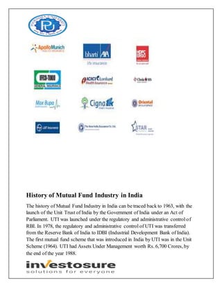 History of Mutual Fund Industry in India
The history of Mutual Fund Industry in India can be traced back to 1963, with the
launch of the Unit Trust of India by the Government of India under an Act of
Parliament. UTI was launched under the regulatory and administrative control of
RBI. In 1978, the regulatory and administrative control of UTI was transferred
from the Reserve Bank of India to IDBI (Industrial Development Bank of India).
The first mutual fund scheme that was introduced in India by UTI was in the Unit
Scheme (1964). UTI had Assets Under Management worth Rs. 6,700 Crores, by
the end of the year 1988.
 