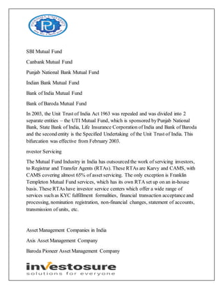 SBI Mutual Fund
Canbank Mutual Fund
Punjab National Bank Mutual Fund
Indian Bank Mutual Fund
Bank of India Mutual Fund
Bank of Baroda Mutual Fund
In 2003, the Unit Trust of India Act 1963 was repealed and was divided into 2
separate entities – the UTI Mutual Fund, which is sponsored byPunjab National
Bank, State Bank of India, Life Insurance Corporation of India and Bank of Baroda
and the second entity is the Specified Undertaking of the Unit Trust of India. This
bifurcation was effective from February 2003.
nvestor Servicing
The Mutual Fund Industry in India has outsourced the work of servicing investors,
to Registrar and Transfer Agents (RTAs). These RTAs are Karvy and CAMS, with
CAMS covering almost 65% of asset servicing. The only exception is Franklin
Templeton Mutual Fund services, which has its own RTA set up on an in-house
basis. These RTAs have investor service centers which offer a wide range of
services such as KYC fulfillment formalities, financial transaction acceptance and
processing, nomination registration, non-financial changes, statement of accounts,
transmission of units, etc.
Asset Management Companies in India
Axis Asset Management Company
Baroda Pioneer Asset Management Company
 