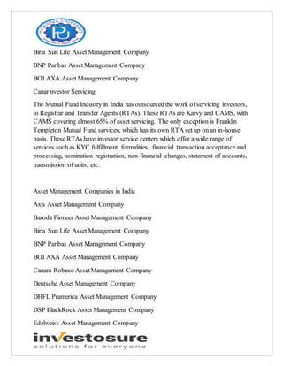 Birla Sun Life Asset Management Company
BNP Paribas Asset Management Company
BOI AXA Asset Management Company
Canar nvestor Servicing
The Mutual Fund Industry in India has outsourced the work of servicing investors,
to Registrar and Transfer Agents (RTAs). These RTAs are Karvy and CAMS, with
CAMS covering almost 65% of asset servicing. The only exception is Franklin
Templeton Mutual Fund services, which has its own RTA set up on an in-house
basis. These RTAs have investor service centers which offer a wide range of
services such as KYC fulfillment formalities, financial transaction acceptance and
processing, nomination registration, non-financial changes, statement of accounts,
transmission of units, etc.
Asset Management Companies in India
Axis Asset Management Company
Baroda Pioneer Asset Management Company
Birla Sun Life Asset Management Company
BNP Paribas Asset Management Company
BOI AXA Asset Management Company
Canara Robeco AssetManagement Company
Deutsche Asset Management Company
DHFL Pramerica Asset Management Company
DSP BlackRock Asset Management Company
Edelweiss Asset Management Company
 