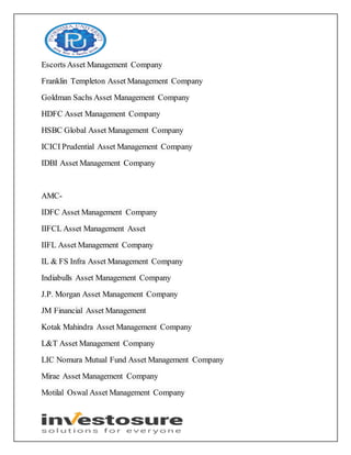 Escorts Asset Management Company
Franklin Templeton Asset Management Company
Goldman Sachs Asset Management Company
HDFC Asset Management Company
HSBC Global Asset Management Company
ICICI Prudential Asset Management Company
IDBI Asset Management Company
AMC-
IDFC Asset Management Company
IIFCL Asset Management Asset
IIFL Asset Management Company
IL & FS Infra Asset Management Company
Indiabulls Asset Management Company
J.P. Morgan Asset Management Company
JM Financial Asset Management
Kotak Mahindra Asset Management Company
L&T Asset Management Company
LIC Nomura Mutual Fund Asset Management Company
Mirae Asset Management Company
Motilal Oswal Asset Management Company
 