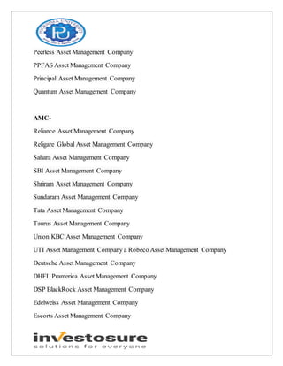 Peerless Asset Management Company
PPFAS Asset Management Company
Principal Asset Management Company
Quantum Asset Management Company
AMC-
Reliance Asset Management Company
Religare Global Asset Management Company
Sahara Asset Management Company
SBI Asset Management Company
Shriram Asset Management Company
Sundaram Asset Management Company
Tata Asset Management Company
Taurus Asset Management Company
Union KBC Asset Management Company
UTI Asset Management Company a Robeco AssetManagement Company
Deutsche Asset Management Company
DHFL Pramerica Asset Management Company
DSP BlackRock Asset Management Company
Edelweiss Asset Management Company
Escorts Asset Management Company
 