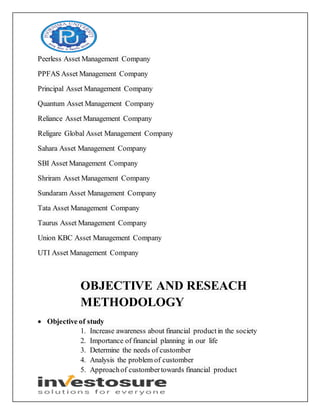 Peerless Asset Management Company
PPFAS Asset Management Company
Principal Asset Management Company
Quantum Asset Management Company
Reliance Asset Management Company
Religare Global Asset Management Company
Sahara Asset Management Company
SBI Asset Management Company
Shriram Asset Management Company
Sundaram Asset Management Company
Tata Asset Management Company
Taurus Asset Management Company
Union KBC Asset Management Company
UTI Asset Management Company
OBJECTIVE AND RESEACH
METHODOLOGY
 Objective of study
1. Increase awareness about financial productin the society
2. Importance of financial planning in our life
3. Determine the needs of customber
4. Analysis the problem of customber
5. Approachof custombertowards financial product
 