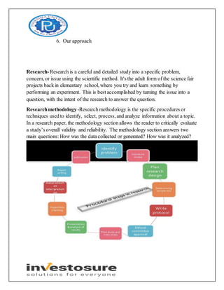 6. Our approach
Research-Research is a careful and detailed study into a specific problem,
concern, or issue using the scientific method. It's the adult form of the science fair
projects back in elementary school, where you try and learn something by
performing an experiment. This is best accomplished by turning the issue into a
question, with the intent of the research to answer the question.
Researchmethodology -Research methodology is the specific procedures or
techniques used to identify, select, process, and analyze information about a topic.
In a research paper, the methodology section allows the reader to critically evaluate
a study’s overall validity and reliability. The methodology section answers two
main questions: How was the data collected or generated? How was it analyzed?
 