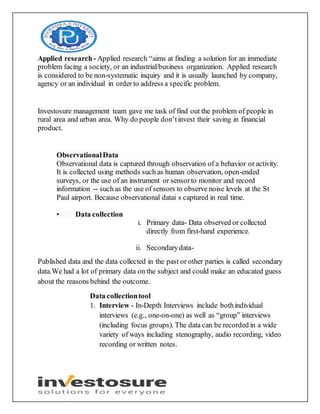 Applied research- Applied research “aims at finding a solution for an immediate
problem facing a society, or an industrial/business organization. Applied research
is considered to be non-systematic inquiry and it is usually launched by company,
agency or an individual in order to address a specific problem.
Investosure management team gave me task of find out the problem of people in
rural area and urban area. Why do people don’tinvest their saving in financial
product.
ObservationalData
Observational data is captured through observation of a behavior or activity.
It is collected using methods such as human observation, open-ended
surveys, or the use of an instrument or sensorto monitor and record
information -- such as the use of sensors to observe noise levels at the St
Paul airport. Because observational datai s captured in real time.
• Data collection
i. Primary data- Data observed or collected
directly from first-hand experience.
ii. Secondarydata-
Published data and the data collected in the past or other parties is called secondary
data.We had a lot of primary data on the subject and could make an educated guess
about the reasons behind the outcome.
Data collectiontool
1. Interview - In-Depth Interviews include bothindividual
interviews (e.g., one-on-one) as well as “group” interviews
(including focus groups). The data can be recorded in a wide
variety of ways including stenography, audio recording, video
recording or written notes.
 