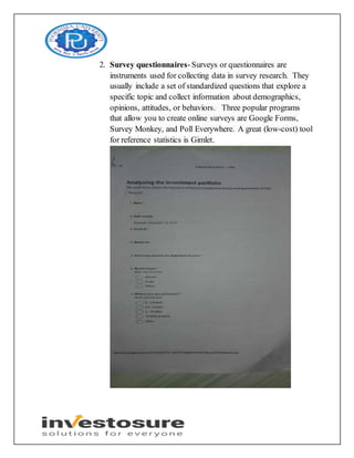 2. Survey questionnaires-Surveys or questionnaires are
instruments used for collecting data in survey research. They
usually include a set of standardized questions that explore a
specific topic and collect information about demographics,
opinions, attitudes, or behaviors. Three popular programs
that allow you to create online surveys are Google Forms,
Survey Monkey, and Poll Everywhere. A great (low-cost) tool
for reference statistics is Gimlet.
 