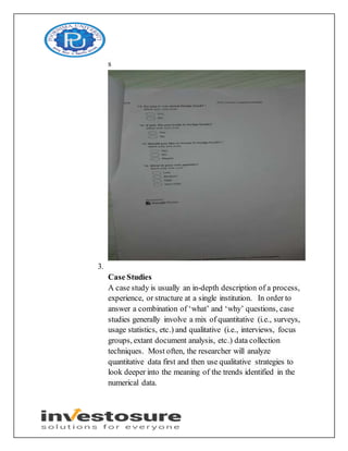 s
3.
Case Studies
A case study is usually an in-depth description of a process,
experience, or structure at a single institution. In order to
answer a combination of ‘what’ and ‘why’ questions, case
studies generally involve a mix of quantitative (i.e., surveys,
usage statistics, etc.) and qualitative (i.e., interviews, focus
groups, extant document analysis, etc.) data collection
techniques. Most often, the researcher will analyze
quantitative data first and then use qualitative strategies to
look deeper into the meaning of the trends identified in the
numerical data.
 