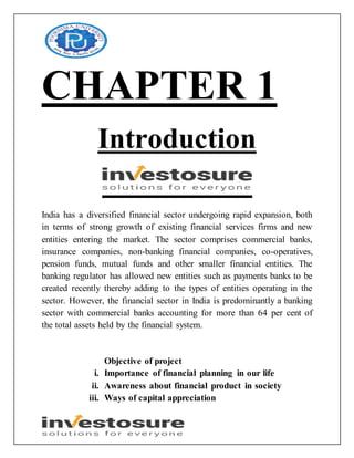 CHAPTER 1
Introduction
India has a diversified financial sector undergoing rapid expansion, both
in terms of strong growth of existing financial services firms and new
entities entering the market. The sector comprises commercial banks,
insurance companies, non-banking financial companies, co-operatives,
pension funds, mutual funds and other smaller financial entities. The
banking regulator has allowed new entities such as payments banks to be
created recently thereby adding to the types of entities operating in the
sector. However, the financial sector in India is predominantly a banking
sector with commercial banks accounting for more than 64 per cent of
the total assets held by the financial system.
Objective of project
i. Importance of financial planning in our life
ii. Awareness about financial product in society
iii. Ways of capital appreciation
 