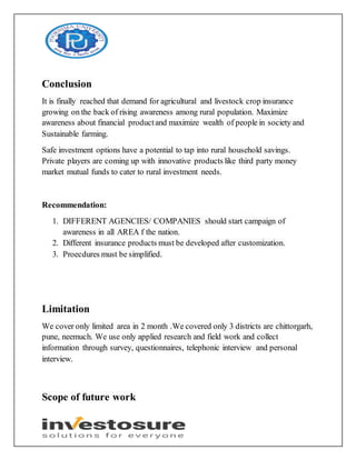 Conclusion
It is finally reached that demand for agricultural and livestock crop insurance
growing on the back of rising awareness among rural population. Maximize
awareness about financial productand maximize wealth of people in society and
Sustainable farming.
Safe investment options have a potential to tap into rural household savings.
Private players are coming up with innovative products like third party money
market mutual funds to cater to rural investment needs.
Recommendation:
1. DIFFERENT AGENCIES/ COMPANIES should start campaign of
awareness in all AREA f the nation.
2. Different insurance products must be developed after customization.
3. Proecdures must be simplified.
Limitation
We cover only limited area in 2 month .We covered only 3 districts are chittorgarh,
pune, neemuch. We use only applied research and field work and collect
information through survey, questionnaires, telephonic interview and personal
interview.
Scope of future work
 