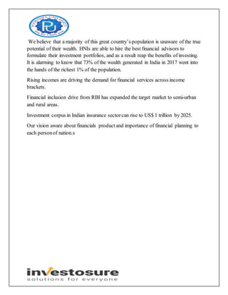 We believe that a majority of this great country’s population is unaware of the true
potential of their wealth. HNIs are able to hire the best financial advisors to
formulate their investment portfolios, and as a result reap the benefits of investing.
It is alarming to know that 73% of the wealth generated in India in 2017 went into
the hands of the richest 1% of the population.
Rising incomes are driving the demand for financial services across income
brackets.
Financial inclusion drive from RBI has expanded the target market to semi-urban
and rural areas.
Investment corpus in Indian insurance sectorcan rise to US$ 1 trillion by 2025.
Our vision aware about financials product and importance of financial planning to
each personof nation.s
 