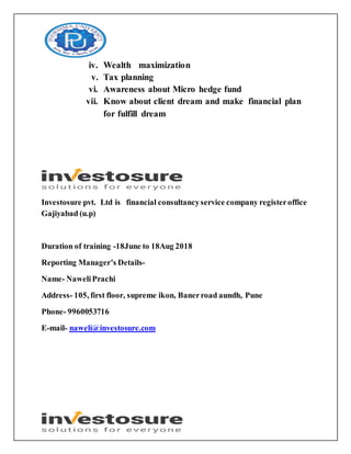 iv. Wealth maximization
v. Tax planning
vi. Awareness about Micro hedge fund
vii. Know about client dream and make financial plan
for fulfill dream
Investosure pvt. Ltd is financial consultancyservice company registeroffice
Gajiyabad (u.p)
Duration of training -18June to 18Aug 2018
Reporting Manager’s Details-
Name- NaweliPrachi
Address- 105, first floor, supreme ikon, Banerroad aundh, Pune
Phone- 9960053716
E-mail- naweli@investosure.com
 
