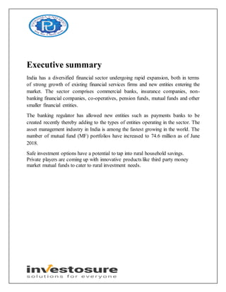Executive summary
India has a diversified financial sector undergoing rapid expansion, both in terms
of strong growth of existing financial services firms and new entities entering the
market. The sector comprises commercial banks, insurance companies, non-
banking financial companies, co-operatives, pension funds, mutual funds and other
smaller financial entities.
The banking regulator has allowed new entities such as payments banks to be
created recently thereby adding to the types of entities operating in the sector. The
asset management industry in India is among the fastest growing in the world. The
number of mutual fund (MF) portfolios have increased to 74.6 million as of June
2018.
Safe investment options have a potential to tap into rural household savings.
Private players are coming up with innovative products like third party money
market mutual funds to cater to rural investment needs.
 