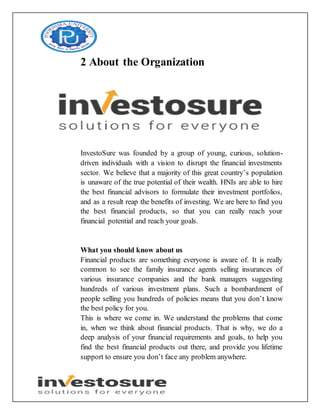 2 About the Organization
InvestoSure was founded by a group of young, curious, solution-
driven individuals with a vision to disrupt the financial investments
sector. We believe that a majority of this great country’s population
is unaware of the true potential of their wealth. HNIs are able to hire
the best financial advisors to formulate their investment portfolios,
and as a result reap the benefits of investing. We are here to find you
the best financial products, so that you can really reach your
financial potential and reach your goals.
What you should know about us
Financial products are something everyone is aware of. It is really
common to see the family insurance agents selling insurances of
various insurance companies and the bank managers suggesting
hundreds of various investment plans. Such a bombardment of
people selling you hundreds of policies means that you don’t know
the best policy for you.
This is where we come in. We understand the problems that come
in, when we think about financial products. That is why, we do a
deep analysis of your financial requirements and goals, to help you
find the best financial products out there, and provide you lifetime
support to ensure you don’t face any problem anywhere.
 