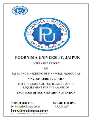 POORNIMA UNIVERSITY, JAIPUR
INTERNSHIP REPORT
ON
SALES AND MARKETING OF FINANCIAL PRODUCT AT
“INVESTOSURE PVT. LTD.”
FOR THE PRACTICAL FULFILLMENT OF THE
REQUIREMENT FOR THE AWARD OF
BACHELOR OF BUSINESS ADMINISTRATION
SUBMITTED TO: - SUBMITTED BY: -
Dr. Mahesh Chandra Joshi ARJUN JAT
 