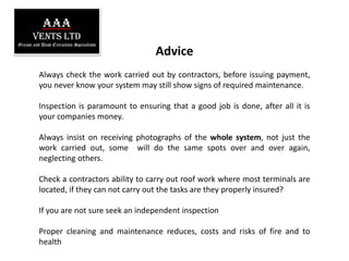 AAAVents LTDGrease and Dust Extraction SpecialistsAdviceAlways check the work carried out by contractors, before issuing payment, you never know your system may still show signs of required maintenance.Inspection is paramount to ensuring that a good job is done, after all it is your companies money.Always insist on receiving photographs of the whole system, not just the work carried out, some  will do the same spots over and over again, neglecting others.Check a contractors ability to carry out roof work where most terminals are located, if they can not carry out the tasks are they properly insured?If you are not sure seek an independent inspectionProper cleaning and maintenance reduces, costs and risks of fire and to health