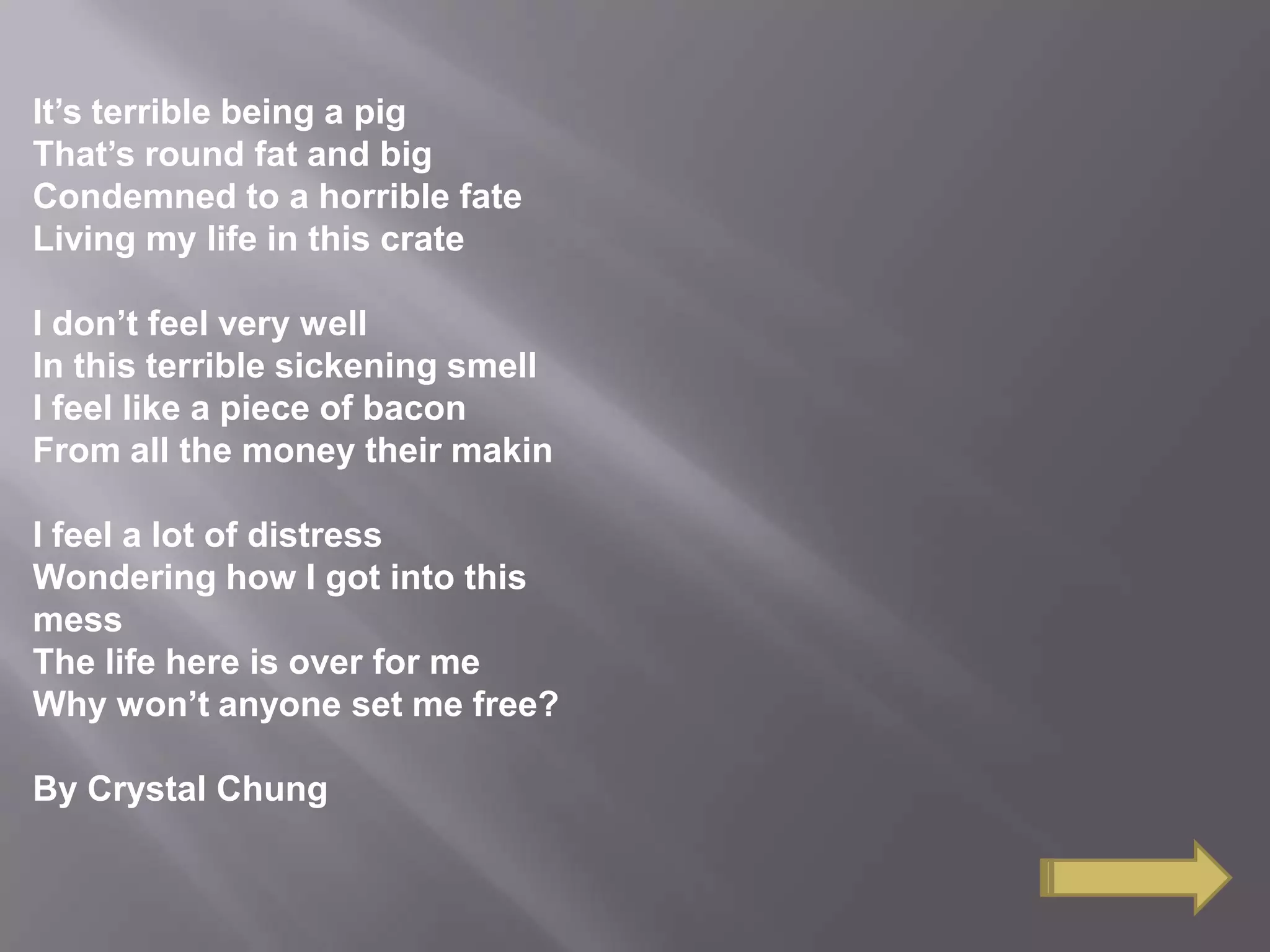It’s terrible being a pig
That’s round fat and big
Condemned to a horrible fate
Living my life in this crate
I don’t feel very well
In this terrible sickening smell
I feel like a piece of bacon
From all the money their makin
I feel a lot of distress
Wondering how I got into this
mess
The life here is over for me
Why won’t anyone set me free?
By Crystal Chung