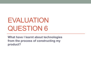 EVALUATION
QUESTION 6
What have I learnt about technologies
from the process of constructing my
product?
 