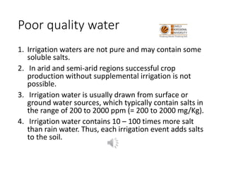 Poor quality water
1. Irrigation waters are not pure and may contain some
soluble salts.
2. In arid and semi-arid regions successful crop
production without supplemental irrigation is not
possible.
3. Irrigation water is usually drawn from surface or
ground water sources, which typically contain salts in
the range of 200 to 2000 ppm (= 200 to 2000 mg/Kg).
4. Irrigation water contains 10 – 100 times more salt
than rain water. Thus, each irrigation event adds salts
to the soil.
 