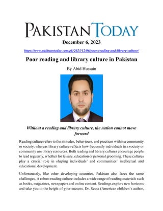 December 6, 2023
https://www.pakistantoday.com.pk/2023/12/06/poor-reading-and-library-culture/
Poor reading and library culture in Pakistan
By Abid Hussain
Without a reading and library culture, the nation cannot move
forward
Reading culture refers to the attitudes, behaviours, and practices within a community
or society, whereas library culture reflects how frequently individuals in a society or
community use library resources. Both reading and library cultures encourage people
to read regularly, whether for leisure, education or personal grooming. These cultures
play a crucial role in shaping individuals’ and communities’ intellectual and
educational development.
Unfortunately, like other developing countries, Pakistan also faces the same
challenges. A robust reading culture includes a wide range of reading materials such
as books, magazines, newspapers and online content. Readings explore new horizons
and take you to the height of your success. Dr. Seuss (American children’s author,
 