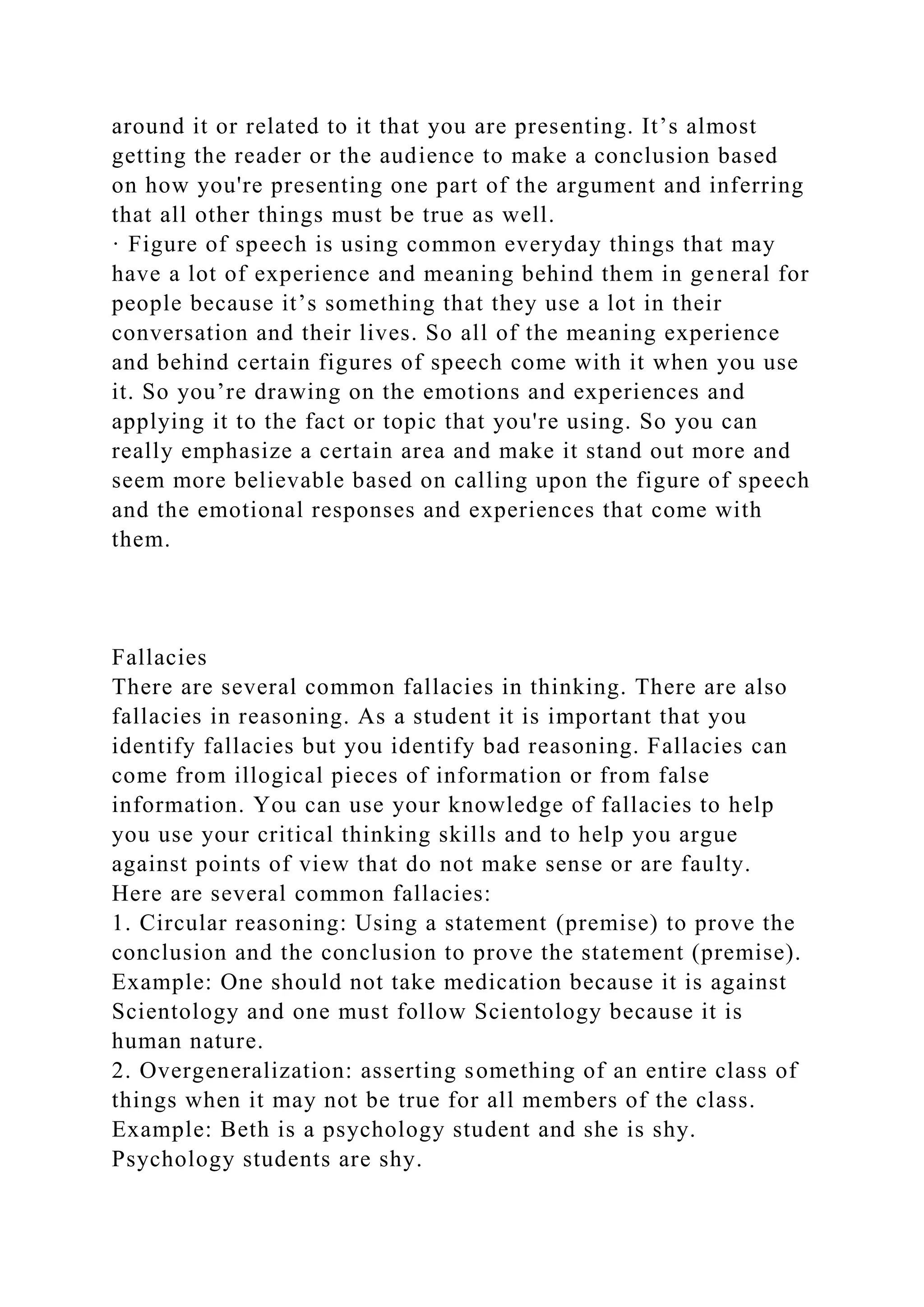 around it or related to it that you are presenting. It’s almost
getting the reader or the audience to make a conclusion based
on how you're presenting one part of the argument and inferring
that all other things must be true as well.
· Figure of speech is using common everyday things that may
have a lot of experience and meaning behind them in general for
people because it’s something that they use a lot in their
conversation and their lives. So all of the meaning experience
and behind certain figures of speech come with it when you use
it. So you’re drawing on the emotions and experiences and
applying it to the fact or topic that you're using. So you can
really emphasize a certain area and make it stand out more and
seem more believable based on calling upon the figure of speech
and the emotional responses and experiences that come with
them.
Fallacies
There are several common fallacies in thinking. There are also
fallacies in reasoning. As a student it is important that you
identify fallacies but you identify bad reasoning. Fallacies can
come from illogical pieces of information or from false
information. You can use your knowledge of fallacies to help
you use your critical thinking skills and to help you argue
against points of view that do not make sense or are faulty.
Here are several common fallacies:
1. Circular reasoning: Using a statement (premise) to prove the
conclusion and the conclusion to prove the statement (premise).
Example: One should not take medication because it is against
Scientology and one must follow Scientology because it is
human nature.
2. Overgeneralization: asserting something of an entire class of
things when it may not be true for all members of the class.
Example: Beth is a psychology student and she is shy.
Psychology students are shy.
 