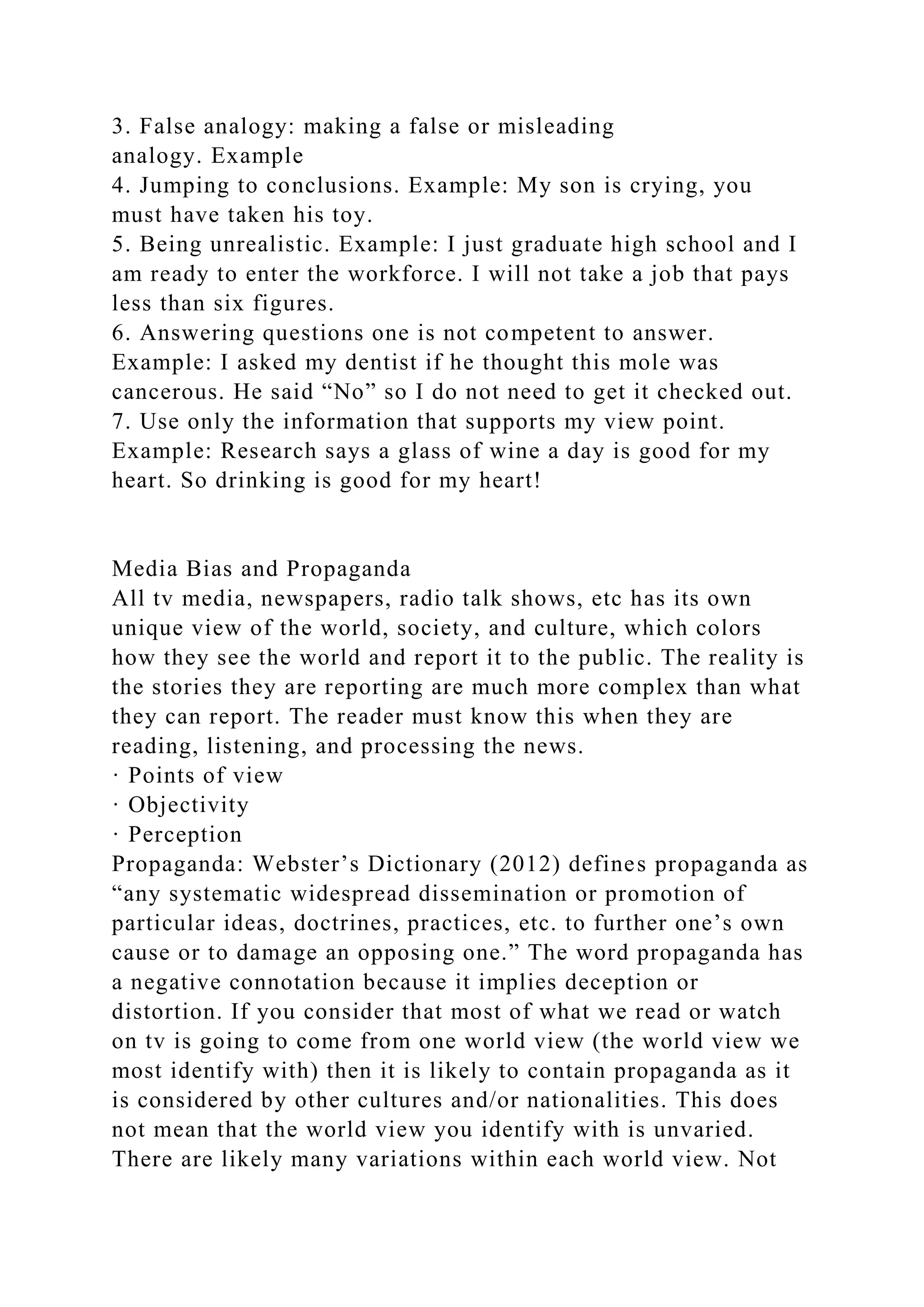 3. False analogy: making a false or misleading
analogy. Example
4. Jumping to conclusions. Example: My son is crying, you
must have taken his toy.
5. Being unrealistic. Example: I just graduate high school and I
am ready to enter the workforce. I will not take a job that pays
less than six figures.
6. Answering questions one is not competent to answer.
Example: I asked my dentist if he thought this mole was
cancerous. He said “No” so I do not need to get it checked out.
7. Use only the information that supports my view point.
Example: Research says a glass of wine a day is good for my
heart. So drinking is good for my heart!
Media Bias and Propaganda
All tv media, newspapers, radio talk shows, etc has its own
unique view of the world, society, and culture, which colors
how they see the world and report it to the public. The reality is
the stories they are reporting are much more complex than what
they can report. The reader must know this when they are
reading, listening, and processing the news.
· Points of view
· Objectivity
· Perception
Propaganda: Webster’s Dictionary (2012) defines propaganda as
“any systematic widespread dissemination or promotion of
particular ideas, doctrines, practices, etc. to further one’s own
cause or to damage an opposing one.” The word propaganda has
a negative connotation because it implies deception or
distortion. If you consider that most of what we read or watch
on tv is going to come from one world view (the world view we
most identify with) then it is likely to contain propaganda as it
is considered by other cultures and/or nationalities. This does
not mean that the world view you identify with is unvaried.
There are likely many variations within each world view. Not
 