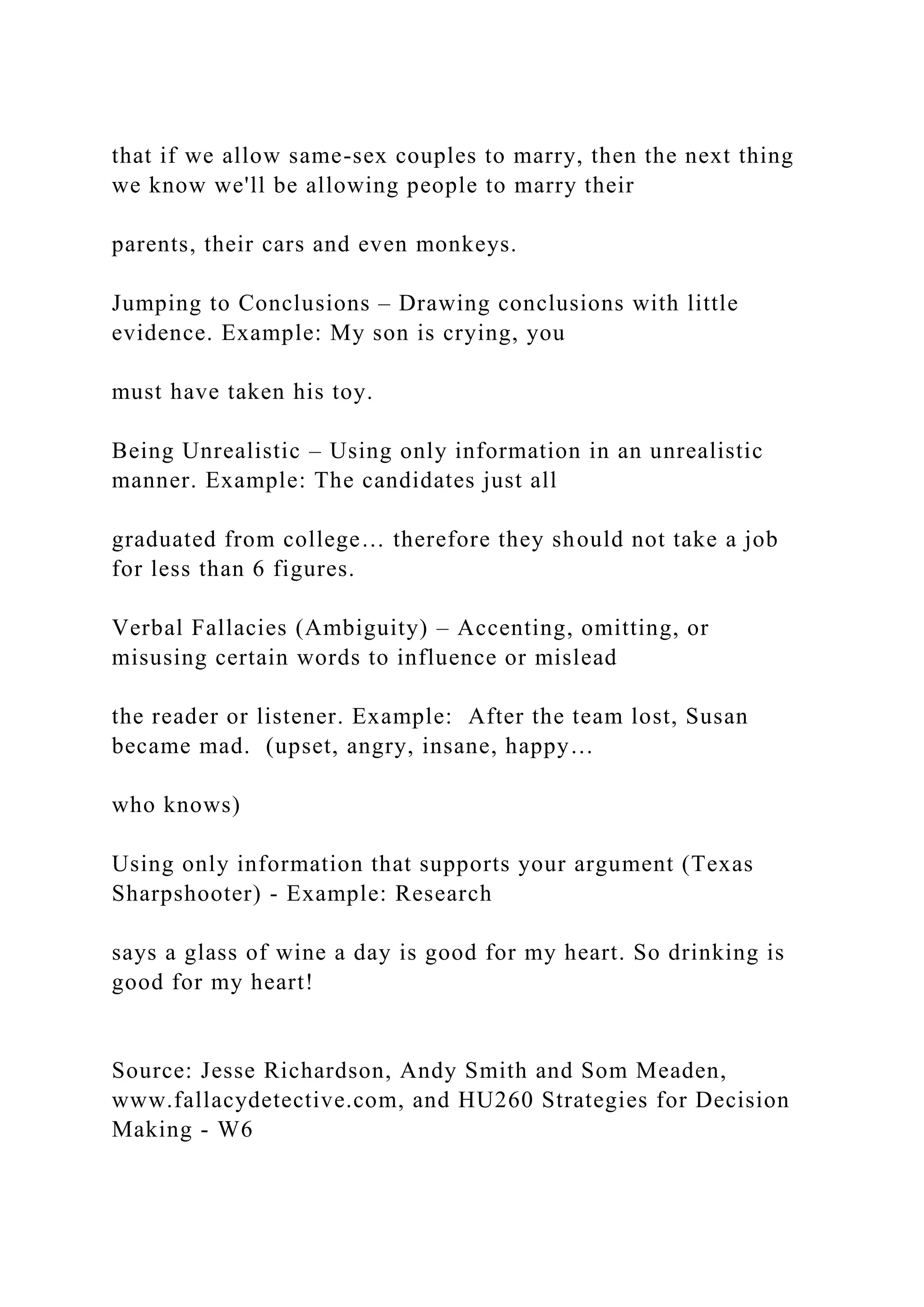 that if we allow same-sex couples to marry, then the next thing
we know we'll be allowing people to marry their
parents, their cars and even monkeys.
Jumping to Conclusions – Drawing conclusions with little
evidence. Example: My son is crying, you
must have taken his toy.
Being Unrealistic – Using only information in an unrealistic
manner. Example: The candidates just all
graduated from college… therefore they should not take a job
for less than 6 figures.
Verbal Fallacies (Ambiguity) – Accenting, omitting, or
misusing certain words to influence or mislead
the reader or listener. Example: After the team lost, Susan
became mad. (upset, angry, insane, happy…
who knows)
Using only information that supports your argument (Texas
Sharpshooter) - Example: Research
says a glass of wine a day is good for my heart. So drinking is
good for my heart!
Source: Jesse Richardson, Andy Smith and Som Meaden,
www.fallacydetective.com, and HU260 Strategies for Decision
Making - W6
 