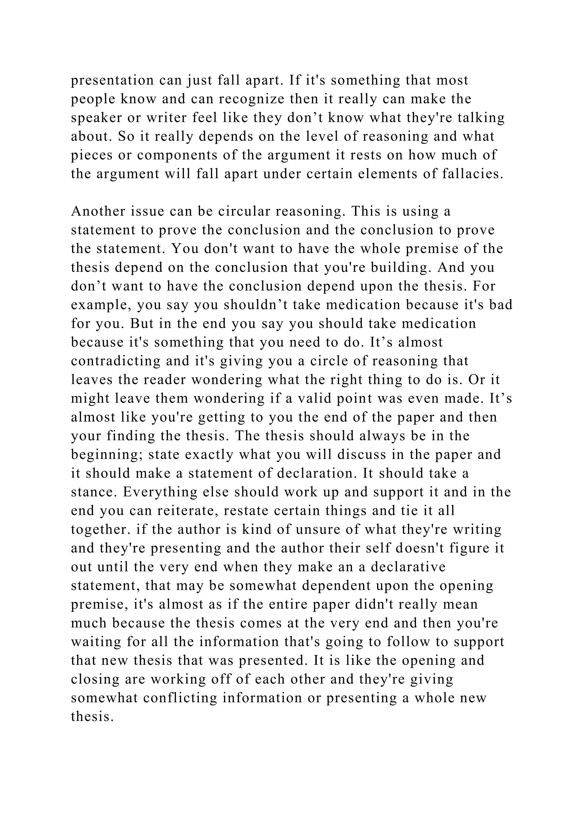presentation can just fall apart. If it's something that most
people know and can recognize then it really can make the
speaker or writer feel like they don’t know what they're talking
about. So it really depends on the level of reasoning and what
pieces or components of the argument it rests on how much of
the argument will fall apart under certain elements of fallacies.
Another issue can be circular reasoning. This is using a
statement to prove the conclusion and the conclusion to prove
the statement. You don't want to have the whole premise of the
thesis depend on the conclusion that you're building. And you
don’t want to have the conclusion depend upon the thesis. For
example, you say you shouldn’t take medication because it's bad
for you. But in the end you say you should take medication
because it's something that you need to do. It’s almost
contradicting and it's giving you a circle of reasoning that
leaves the reader wondering what the right thing to do is. Or it
might leave them wondering if a valid point was even made. It’s
almost like you're getting to you the end of the paper and then
your finding the thesis. The thesis should always be in the
beginning; state exactly what you will discuss in the paper and
it should make a statement of declaration. It should take a
stance. Everything else should work up and support it and in the
end you can reiterate, restate certain things and tie it all
together. if the author is kind of unsure of what they're writing
and they're presenting and the author their self doesn't figure it
out until the very end when they make an a declarative
statement, that may be somewhat dependent upon the opening
premise, it's almost as if the entire paper didn't really mean
much because the thesis comes at the very end and then you're
waiting for all the information that's going to follow to support
that new thesis that was presented. It is like the opening and
closing are working off of each other and they're giving
somewhat conflicting information or presenting a whole new
thesis.
 