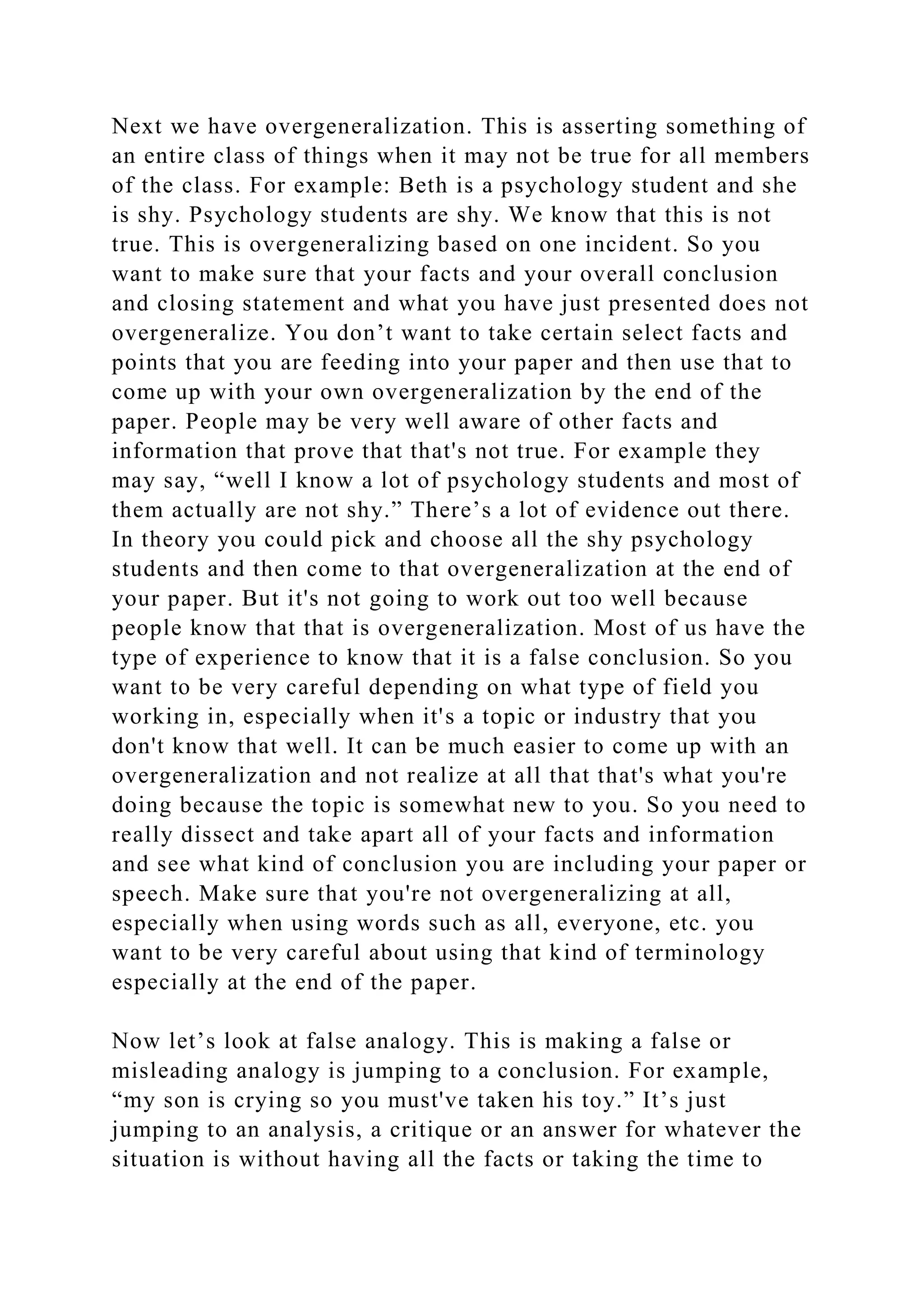Next we have overgeneralization. This is asserting something of
an entire class of things when it may not be true for all members
of the class. For example: Beth is a psychology student and she
is shy. Psychology students are shy. We know that this is not
true. This is overgeneralizing based on one incident. So you
want to make sure that your facts and your overall conclusion
and closing statement and what you have just presented does not
overgeneralize. You don’t want to take certain select facts and
points that you are feeding into your paper and then use that to
come up with your own overgeneralization by the end of the
paper. People may be very well aware of other facts and
information that prove that that's not true. For example they
may say, “well I know a lot of psychology students and most of
them actually are not shy.” There’s a lot of evidence out there.
In theory you could pick and choose all the shy psychology
students and then come to that overgeneralization at the end of
your paper. But it's not going to work out too well because
people know that that is overgeneralization. Most of us have the
type of experience to know that it is a false conclusion. So you
want to be very careful depending on what type of field you
working in, especially when it's a topic or industry that you
don't know that well. It can be much easier to come up with an
overgeneralization and not realize at all that that's what you're
doing because the topic is somewhat new to you. So you need to
really dissect and take apart all of your facts and information
and see what kind of conclusion you are including your paper or
speech. Make sure that you're not overgeneralizing at all,
especially when using words such as all, everyone, etc. you
want to be very careful about using that kind of terminology
especially at the end of the paper.
Now let’s look at false analogy. This is making a false or
misleading analogy is jumping to a conclusion. For example,
“my son is crying so you must've taken his toy.” It’s just
jumping to an analysis, a critique or an answer for whatever the
situation is without having all the facts or taking the time to
 